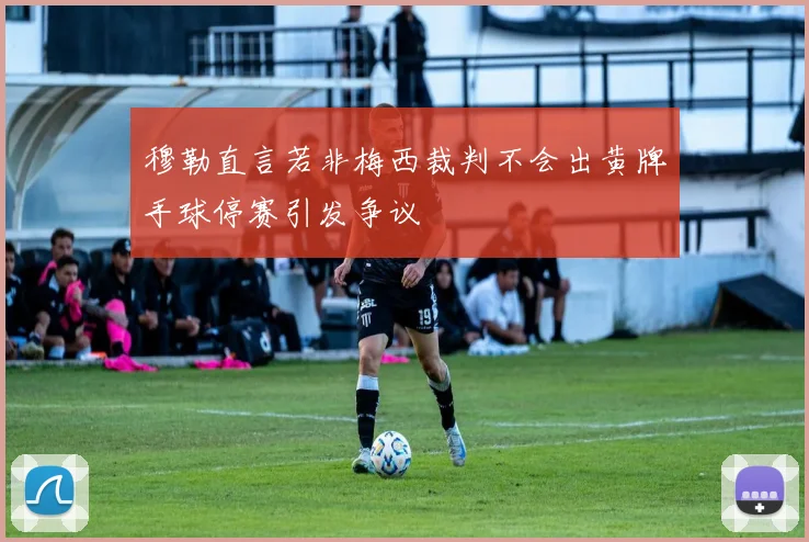 穆勒直言若非梅西裁判不会出黄牌手球停赛引发争议