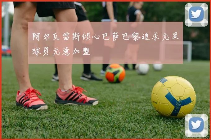 阿尔瓦雷斯倾心巴萨巴黎追求无果球员无意加盟