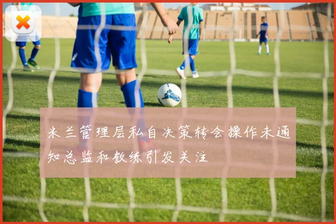 米兰管理层私自决策转会操作未通知总监和教练引发关注