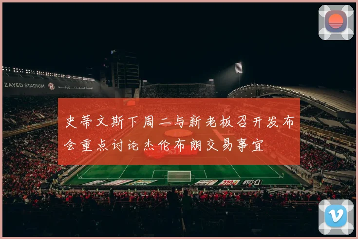 史蒂文斯下周二与新老板召开发布会重点讨论杰伦布朗交易事宜