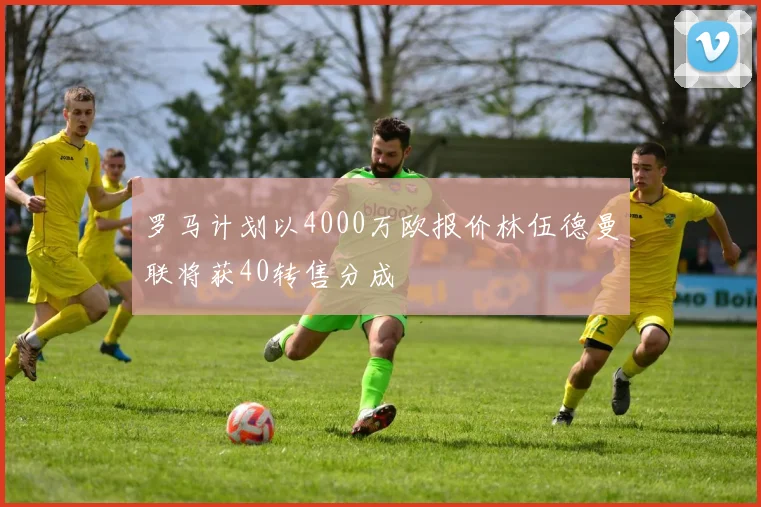 罗马计划以4000万欧报价林伍德曼联将获40转售分成