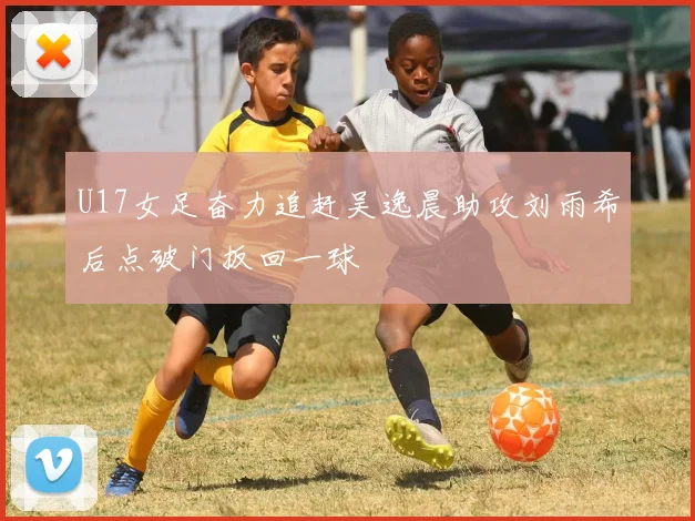 U17女足奋力追赶吴逸晨助攻刘雨希后点破门扳回一球