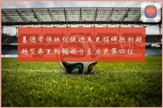 基德带领独行侠迎来里程碑胜利超越艾弗里约翰逊升至历史第四位
