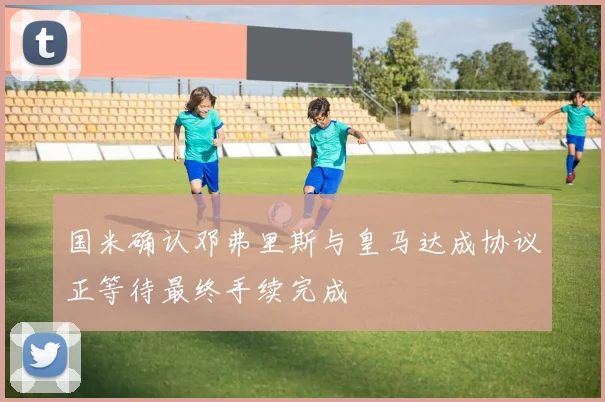 国米确认邓弗里斯与皇马达成协议正等待最终手续完成
