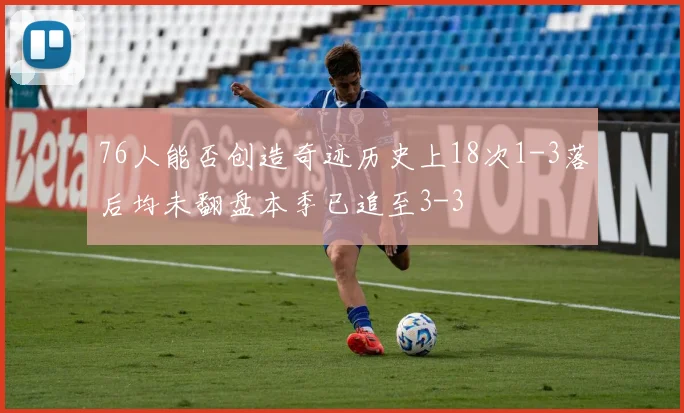76人能否创造奇迹历史上18次1-3落后均未翻盘本季已追至3-3