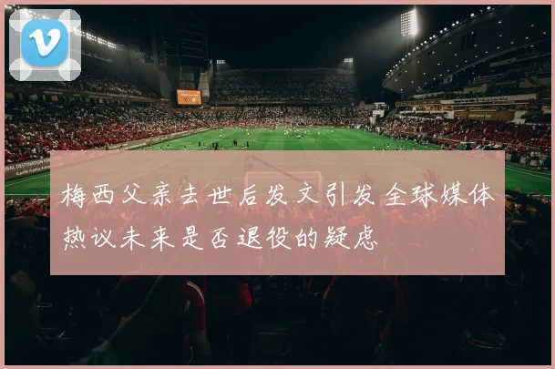 梅西父亲去世后发文引发全球媒体热议未来是否退役的疑虑