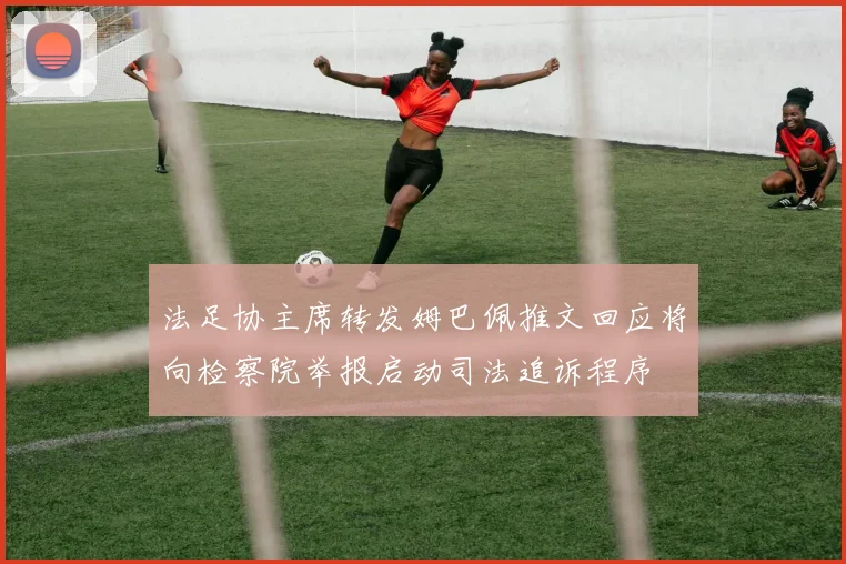 法足协主席转发姆巴佩推文回应将向检察院举报启动司法追诉程序