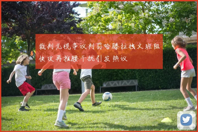裁判无视争议判罚哈滕拉拽文班阻快攻再推腰干扰引发热议