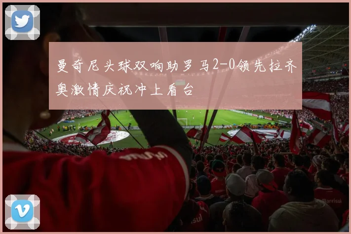 曼奇尼头球双响助罗马2-0领先拉齐奥激情庆祝冲上看台