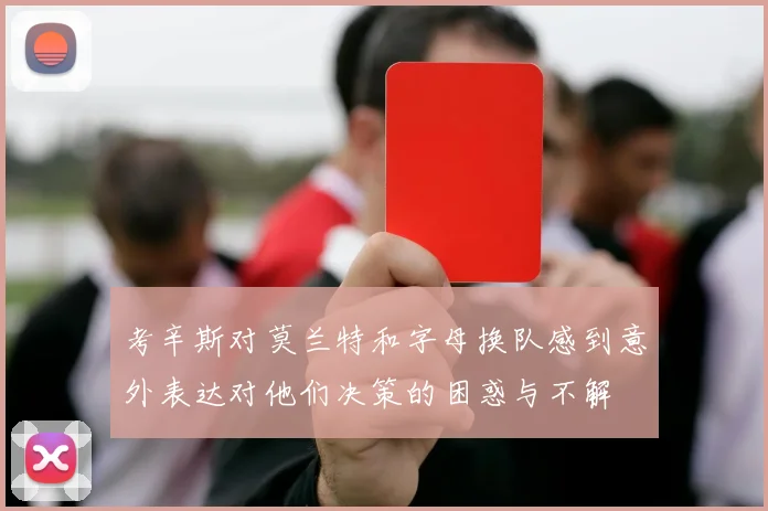 考辛斯对莫兰特和字母换队感到意外表达对他们决策的困惑与不解