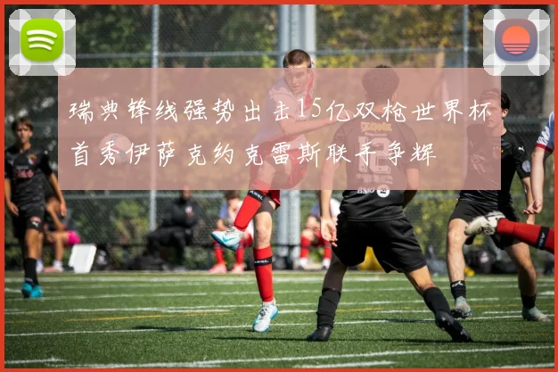 瑞典锋线强势出击15亿双枪世界杯首秀伊萨克约克雷斯联手争辉