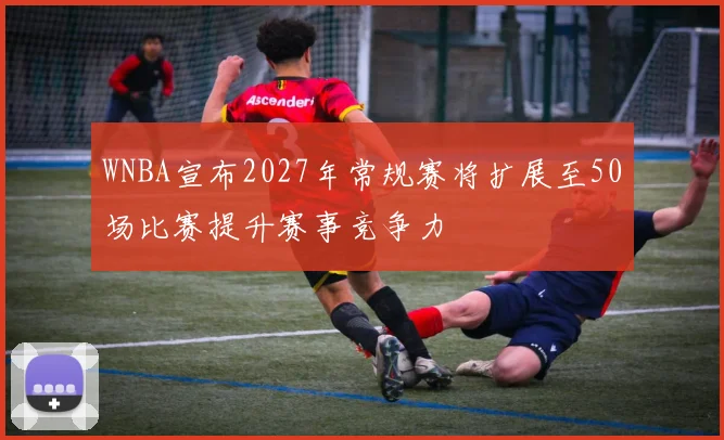 WNBA宣布2027年常规赛将扩展至50场比赛提升赛事竞争力