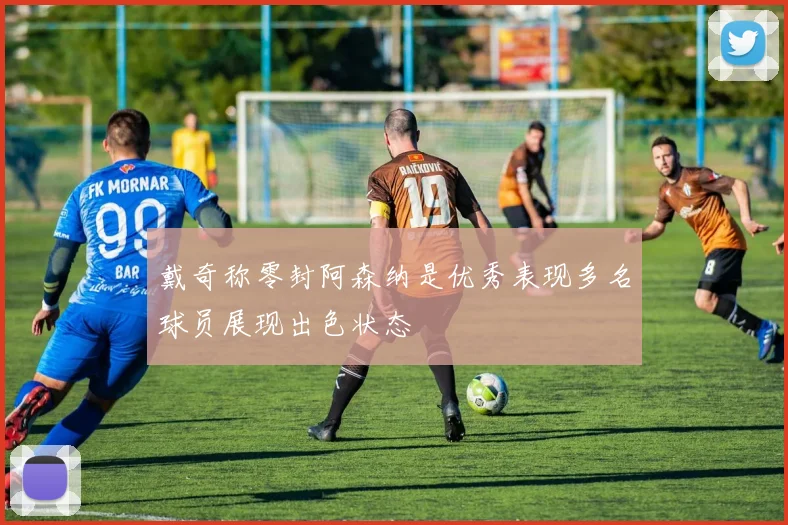戴奇称零封阿森纳是优秀表现多名球员展现出色状态