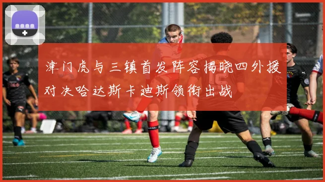 津门虎与三镇首发阵容揭晓四外援对决哈达斯卡迪斯领衔出战