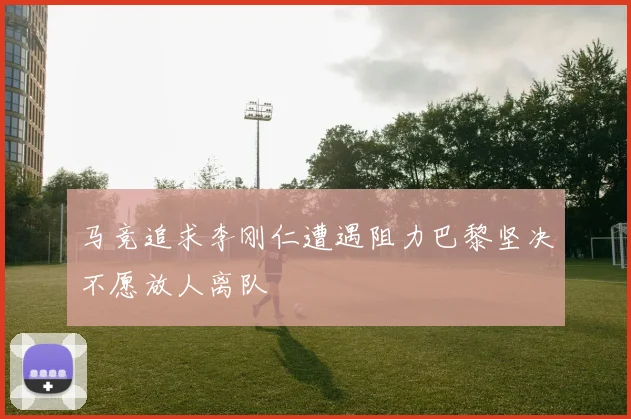 马竞追求李刚仁遭遇阻力巴黎坚决不愿放人离队