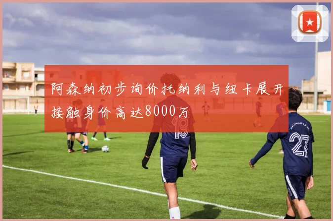 阿森纳初步询价托纳利与纽卡展开接触身价高达8000万