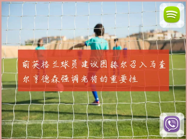 前英格兰球员建议图赫尔召入马奎尔亨德森强调老将的重要性
