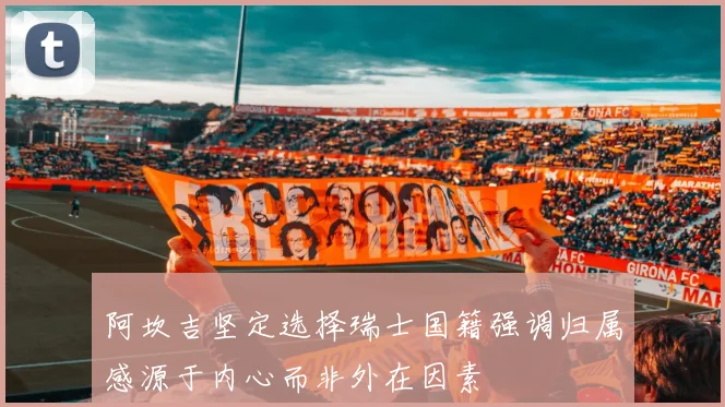 阿坎吉坚定选择瑞士国籍强调归属感源于内心而非外在因素
