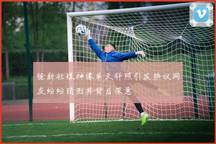 徐新社媒神像举天秤照引发热议网友纷纷猜测其背后深意