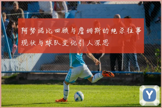 阿努诺比回顾与詹姆斯的绝杀往事现状与球队变化引人深思