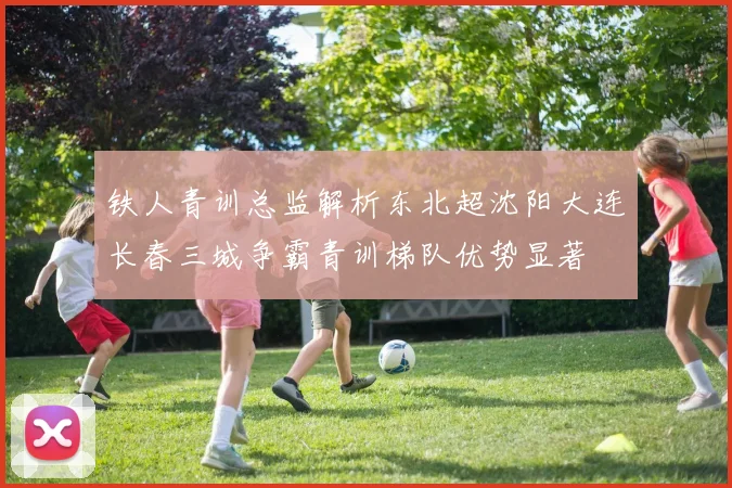 铁人青训总监解析东北超沈阳大连长春三城争霸青训梯队优势显著