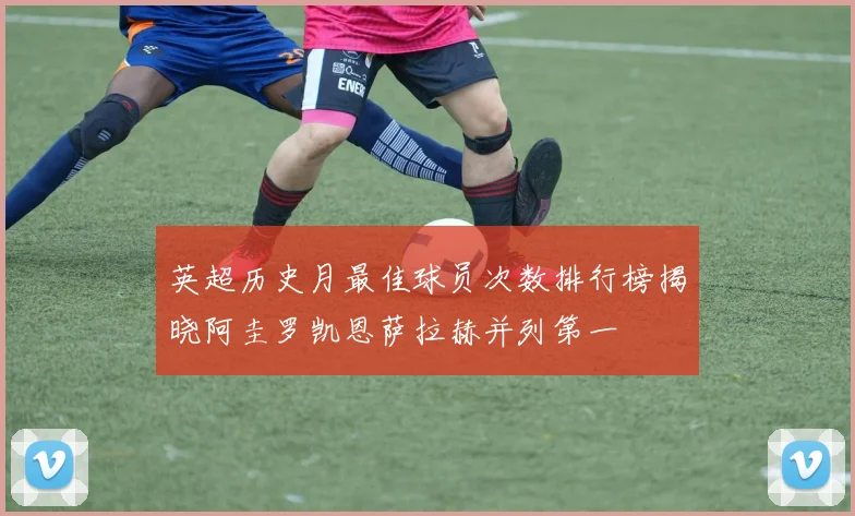 英超历史月最佳球员次数排行榜揭晓阿圭罗凯恩萨拉赫并列第一