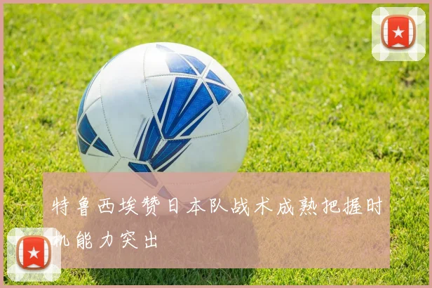 特鲁西埃赞日本队战术成熟把握时机能力突出