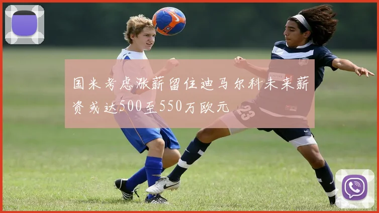 国米考虑涨薪留住迪马尔科未来薪资或达500至550万欧元