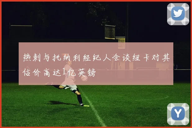 热刺与托纳利经纪人会谈纽卡对其估价高达1亿英镑