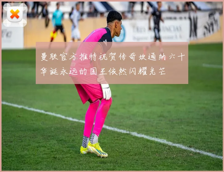 曼联官方推特祝贺传奇坎通纳六十华诞永远的国王依然闪耀光芒