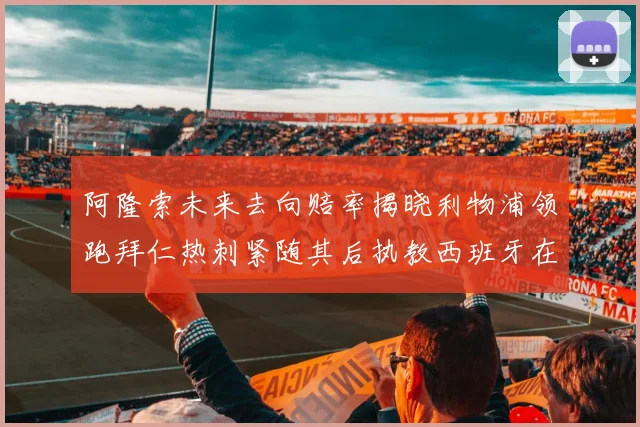 阿隆索未来去向赔率揭晓利物浦领跑拜仁热刺紧随其后执教西班牙在列