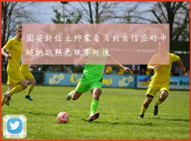 国安新任主帅蒙哥马利自信应对中超挑战熟悉联赛环境