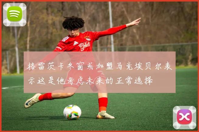 格雷茨卡冬窗或加盟马竞埃贝尔表示这是他考虑未来的正常选择