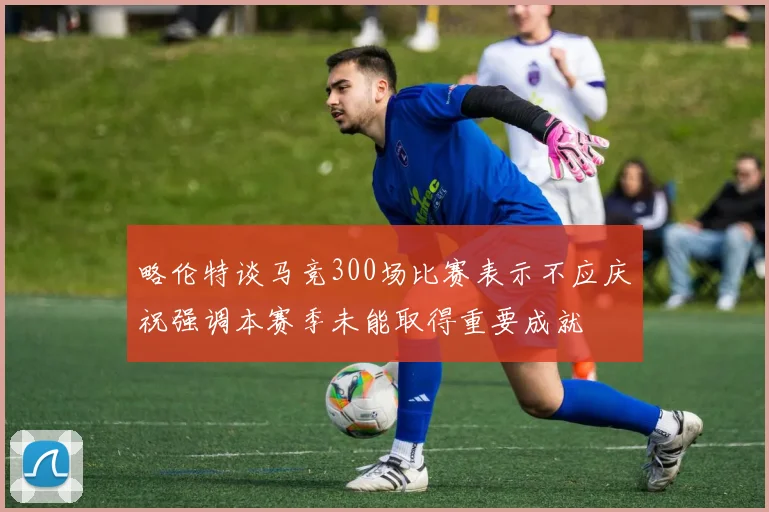 略伦特谈马竞300场比赛表示不应庆祝强调本赛季未能取得重要成就