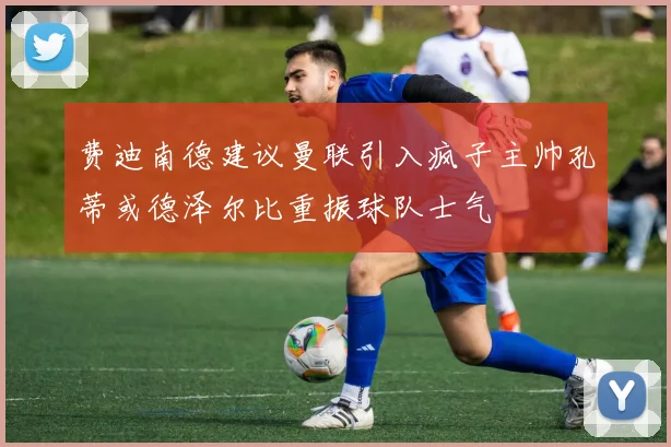 费迪南德建议曼联引入疯子主帅孔蒂或德泽尔比重振球队士气